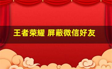 王者荣耀 屏蔽微信好友